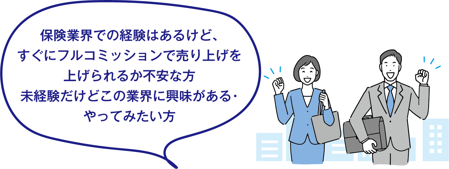 保険業界での経験はあるけど、すぐにフルコミッションで売り上げを上げられるか不安な方。未経験だけどこの業界に興味がある・やってみたい方。